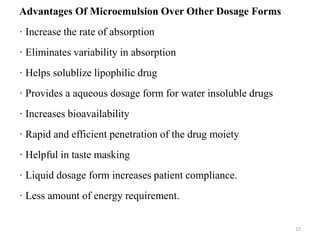 Advantages Of Microemulsion Over Other Dosage Forms 
· Increase the rate of absorption 
· Eliminates variability in absorption 
· Helps solublize lipophilic drug 
· Provides a aqueous dosage form for water insoluble drugs 
· Increases bioavailability 
· Rapid and efficient penetration of the drug moiety 
· Helpful in taste masking 
· Liquid dosage form increases patient compliance. 
· Less amount of energy requirement. 
15 
 