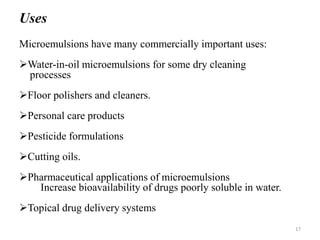 Uses 
Microemulsions have many commercially important uses: 
Water-in-oil microemulsions for some dry cleaning 
processes 
Floor polishers and cleaners. 
Personal care products 
Pesticide formulations 
Cutting oils. 
Pharmaceutical applications of microemulsions 
Increase bioavailability of drugs poorly soluble in water. 
Topical drug delivery systems 
17 
 