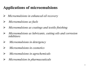 Applications of microemulsions 
 Microemulsions in enhanced oil recovery 
 Microemulsions as fuels 
 Microemulsions as coatings and textile finishing 
 Microemulsions as lubricants, cutting oils and corrosion 
inhibitors 
 Microemulsions in detergency 
 Microemulsions in cosmetics 
 Microemulsions in agrochemicals 
 Microemulsion in pharmaceuticals 
18 
 