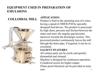EQUIPMENT USED IN PREPARATION OF 
EMULSIONS 
COLLOIDAL MILL 
APPLICATION: 
Product is feed to the operating area of a rotor, 
having a speed of 2800 R.P.M by specially 
designed feed device. The product is processed 
by high sheer, pressure and friction between the 
stator and rotor, the angular gap becomes 
narrower towards the discharges section. This 
processed product continuously leaves the mill 
through the drain pipe, if required, it can be re-circulated. 
SALIENT FEATURES 
All contact parts can be easily and quickly 
dismantled and cleaned. 
Machine is designed for continuous operation. 
Cylindrical screen for higher output. 
Flame proof electrical can be provided at extra 
cost. 19 
 