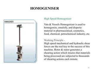 HOMOGENISER 
High Speed Homogenizer 
Vats & Vessels Homogenizer is used to 
homogenize, emulsify, and disperse 
material in pharmaceutical, cosmetics, 
food, chemical, petrochemical industry, etc. 
Working Principle - 
High speed mechanical and hydraulic shear 
forces are the real key to the success of this 
machine. Rotor & stator generates a 
shearing action which insures that materials 
being processed are subjected to thousands 
of shearing actions each minute. 
20 
 