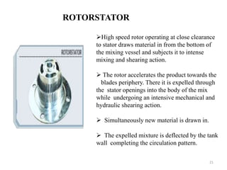 ROTORSTATOR 
High speed rotor operating at close clearance 
to stator draws material in from the bottom of 
the mixing vessel and subjects it to intense 
mixing and shearing action. 
 The rotor accelerates the product towards the 
blades periphery. There it is expelled through 
the stator openings into the body of the mix 
while undergoing an intensive mechanical and 
hydraulic shearing action. 
 Simultaneously new material is drawn in. 
 The expelled mixture is deflected by the tank 
wall completing the circulation pattern. 
21 
 