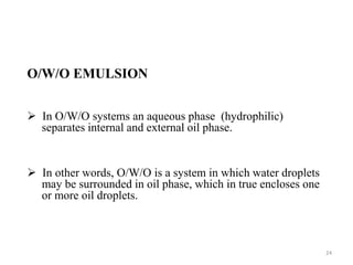 O/W/O EMULSION 
 In O/W/O systems an aqueous phase (hydrophilic) 
separates internal and external oil phase. 
 In other words, O/W/O is a system in which water droplets 
may be surrounded in oil phase, which in true encloses one 
or more oil droplets. 
24 
 