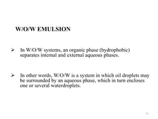 W/O/W EMULSION 
 In W/O/W systems, an organic phase (hydrophobic) 
separates internal and external aqueous phases. 
 In other words, W/O/W is a system in which oil droplets may 
be surrounded by an aqueous phase, which in turn encloses 
one or several waterdroplets. 
25 
 