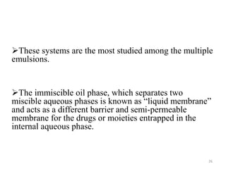 These systems are the most studied among the multiple 
emulsions. 
The immiscible oil phase, which separates two 
miscible aqueous phases is known as “liquid membrane” 
and acts as a different barrier and semi-permeable 
membrane for the drugs or moieties entrapped in the 
internal aqueous phase. 
26 
 