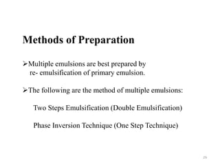 Methods of Preparation 
Multiple emulsions are best prepared by 
re- emulsification of primary emulsion. 
The following are the method of multiple emulsions: 
Two Steps Emulsification (Double Emulsification) 
Phase Inversion Technique (One Step Technique) 
29 
 