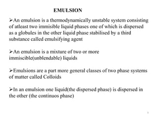 EMULSION 
An emulsion is a thermodynamically unstable system consisting 
of atleast two immisible liquid phases one of which is dispersed 
as a globules in the other liquid phase stabilised by a third 
substance called emulsifying agent 
An emulsion is a mixture of two or more 
immiscible(unblendable) liquids 
Emulsions are a part more general classes of two phase systems 
of matter called Colloids 
In an emulsion one liquid(the dispersed phase) is dispersed in 
the other (the continuos phase) 
3 
 