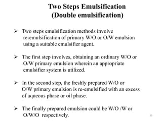 Two Steps Emulsification 
(Double emulsification) 
 Two steps emulsification methods involve 
re-emulsification of primary W/O or O/W emulsion 
using a suitable emulsifier agent. 
 The first step involves, obtaining an ordinary W/O or 
O/W primary emulsion wherein an appropriate 
emulsifier system is utilized. 
 In the second step, the freshly prepared W/O or 
O/W primary emulsion is re-emulsified with an excess 
of aqueous phase or oil phase. 
 The finally prepared emulsion could be W/O /W or 
O/W/O respectively. 30 
 