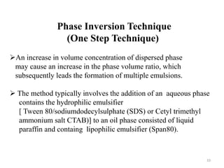 Phase Inversion Technique 
(One Step Technique) 
An increase in volume concentration of dispersed phase 
may cause an increase in the phase volume ratio, which 
subsequently leads the formation of multiple emulsions. 
 The method typically involves the addition of an aqueous phase 
contains the hydrophilic emulsifier 
[ Tween 80/sodiumdodecylsulphate (SDS) or Cetyl trimethyl 
ammonium salt CTAB)] to an oil phase consisted of liquid 
paraffin and containg lipophilic emulsifier (Span80). 
33 
 