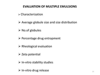 37 
EVALUATION OF MULTIPLE EMULSIONS 
 Characterization 
 Average globule size and size distribution 
 No.of globules 
 Percentage drug entrapment 
 Rheological evaluation 
 Zeta potential 
 In-vitro stability studies 
 In-vitro drug release 
 