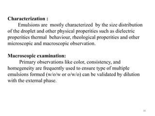 38 
Characterization : 
Emulsions are mostly characterized by the size distribution 
of the droplet and other physical properities such as dielectric 
properities thermal behaviour, rheological properities and other 
microscopic and macroscopic observation. 
Macroscopic examination: 
Primary observations like color, consistency, and 
homegeneity are frequently used to ensure type of multiple 
emulsions formed (w/o/w or o/w/o) can be validated by dilution 
with the external phase. 
 