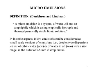 4 
MICRO EMULSIONS 
DEFINITION: (Danielsson and Lindman) 
“ A micro emulsion is a system, of water ,oil and an 
amphiphile which is a single optically isotropic and 
thermodynamically stable liquid solution.” 
 In some aspects, micro emulsions can be considered as 
small scale versions of emulsions ,i.e , droplet type dispersions 
either of oil-in-water (o/w) or of water in oil (w/o) with a size 
range in the order of 5-50nm in drop radius. 
 