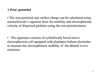 43 
Zeta- potential 
• The zeta-potential and surface charge can be calculated using 
smoluchowski’s equation from the mobility and electrophoretic 
velocity of dispersed globules using the zeta-potentiometer. 
• The apparatus consists of cylindrically bored micro-electrophoresis 
cell equipped with platinum-iridium electrodes 
to measure the electrophoretic mobility of the diluted w/o/w 
emulsion. 
 