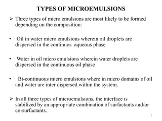 TYPES OF MICROEMULSIONS 
 Three types of micro emulsions are most likely to be formed 
depending on the composition: 
• Oil in water micro emulsions wherein oil droplets are 
dispersed in the continuos aqueous phase 
• Water in oil micro emulsions wherein water droplets are 
dispersed in the continuous oil phase 
• Bi-continuous micro emulsions where in micro domains of oil 
and water are inter dispersed within the system. 
 In all three types of microemulsions, the interface is 
stabilized by an appropriate combination of surfactants and/or 
co-surfactants. 
5 
 