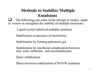 Methods to Stabilize Multiple 
Emulsions 
 The followings are some of the attempt or studies made 
to restore or strengthen the stability of multiple emulsions : 
Liquid crystal stabilized multiple emulsion. 
Stabilization in presence of electrolytes. 
Stabilization by forming polymeric gel. 
Stabilization by interfacial complexation between 
non- ionic surfactant and macromolecules. 
Steric stabilization 
Phase-inversion stabilization of W/O/W emulsion 
50 
 