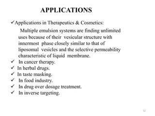 Applications in Therapeutics & Cosmetics: 
Multiple emulsion systems are finding unlimited 
uses because of their vesicular structure with 
innermost phase closely similar to that of 
liposomal vesicles and the selective permeability 
characteristic of liquid membrane. 
 In cancer therapy. 
 In herbal drugs. 
 In taste masking. 
 In food industry. 
 In drug over dosage treatment. 
 In inverse targeting. 
52 
APPLICATIONS 
 