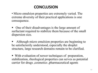 53 
CONCLUSION 
• Micro emulsion properties are extremely varied. The 
extreme diversity of their practical applications is one 
consequence. 
 One of their disadvantages is the large amount of 
surfactant required to stabilize them because of the small 
dispersion size. 
 Although micro emulsion properties are beginning to 
be satisfactorily understood, especially the droplet 
structure, large research domains remain to be clarified. 
 With evaluation of newer techniques of preparation, 
stabilization, rheological properties can serves as potential 
carrier for drugs ,cosmetics ,pharmaceutical agents 
 