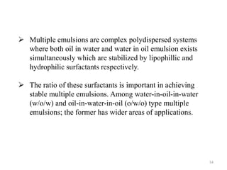 54 
 Multiple emulsions are complex polydispersed systems 
where both oil in water and water in oil emulsion exists 
simultaneously which are stabilized by lipophillic and 
hydrophilic surfactants respectively. 
 The ratio of these surfactants is important in achieving 
stable multiple emulsions. Among water-in-oil-in-water 
(w/o/w) and oil-in-water-in-oil (o/w/o) type multiple 
emulsions; the former has wider areas of applications. 
 