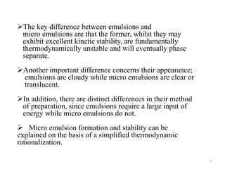 The key difference between emulsions and 
micro emulsions are that the former, whilst they may 
exhibit excellent kinetic stability, are fundamentally 
thermodynamically unstable and will eventually phase 
separate. 
Another important difference concerns their appearance; 
emulsions are cloudy while micro emulsions are clear or 
translucent. 
In addition, there are distinct differences in their method 
of preparation, since emulsions require a large input of 
energy while micro emulsions do not. 
 Micro emulsion formation and stability can be 
explained on the basis of a simplified thermodynamic 
rationalization. 
7 
 