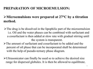 PREPARATION OF MICROEMULSION: 
Microemulsions were prepared at 27°C by a titration 
method. 
The drug is be dissolved in the lipophilic part of the microemulsion 
i.e. Oil and the water phases can be combined with surfactant and 
a cosurfactant is then added at slow rate with gradual stirring until 
the system is transparent. 
The amount of surfactant and cosurfactant to be added and the 
percent of oil phase that can be incorporated shall be determined 
with the help of pseudo-ternary phase diagram. 
Ultrasonicator can finally be used so to achieve the desired size 
range for dispersed globules. It is then be allowed to equilibrate. 
9 
 