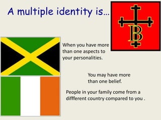 A multiple identity is…


            When you have more
            than one aspects to
            your personalities.


                      You may have more
                      than one belief.

             People in your family come from a
             diffferent country compared to you .
 
