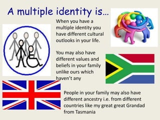 A multiple identity is…
           When you have a
           multiple identity you
           have different cultural
           outlooks in your life.

           You may also have
           different values and
           beliefs in your family
           unlike ours which
           haven’t any

              People in your family may also have
              different ancestry i.e. from different
              countries like my great great Grandad
              from Tasmania
 