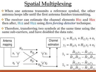 Spatial Multiplexing
 When one antenna transmits a reference symbol, the other
antenna keeps idle until the first antenna finishes transmitting.
 The receiver can estimate the channel elements H11 and H21
then after, H12 and H22 using Zero forcing detector technique.
 Therefore, transferring two symbols at the same time using the
same sub-carriers, and have doubled the data rate.
 