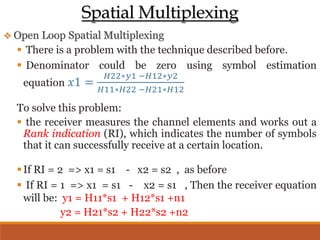 Spatial Multiplexing
 Open Loop Spatial Multiplexing
 There is a problem with the technique described before.
 Denominator could be zero using symbol estimation
equation 𝑥1 =
𝐻22∗𝑦1 −𝐻12∗𝑦2
𝐻11∗𝐻22 −𝐻21∗𝐻12
To solve this problem:
 the receiver measures the channel elements and works out a
Rank indication (RI), which indicates the number of symbols
that it can successfully receive at a certain location.
If RI = 2 => x1 = s1 - x2 = s2 , as before
 If RI = 1 => x1 = s1 - x2 = s1 , Then the receiver equation
will be: y1 = H11*s1 + H12*s1 +n1
y2 = H21*s2 + H22*s2 +n2
 