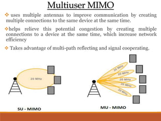 Multiuser MIMO
 uses multiple antennas to improve communication by creating
multiple connections to the same device at the same time.
helps relieve this potential congestion by creating multiple
connections to a device at the same time, which increase network
efficiency
 Takes advantage of multi-path reflecting and signal cooperating.
 