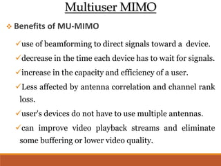 Multiuser MIMO
 Benefits of MU-MIMO
use of beamforming to direct signals toward a device.
decrease in the time each device has to wait for signals.
increase in the capacity and efficiency of a user.
Less affected by antenna correlation and channel rank
loss.
user's devices do not have to use multiple antennas.
can improve video playback streams and eliminate
some buffering or lower video quality.
 