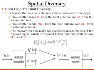 Spatial Diversity
 Open Loop Transmit Diversity
 the transmitter uses two antennas with two successive time steps :
 Transmitter sends S1 from the First antenna and S2 from the
second Antenna.
 Transmitter sends –S2∗ from the first antenna and S1∗ from
the Second antenna .
The receiver can now make two successive measurements of the
received signal, which correspond to two different combinations
of S1 and S2.
 