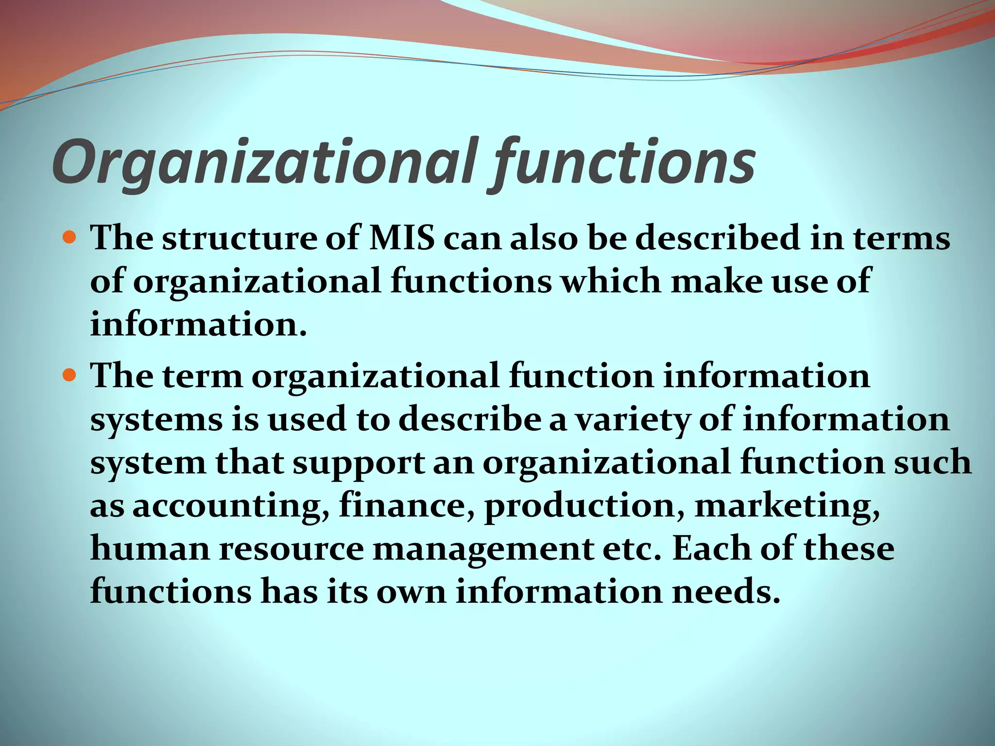 Organizational functions
 The structure of MIS can also be described in terms
of organizational functions which make use of
information.
 The term organizational function information
systems is used to describe a variety of information
system that support an organizational function such
as accounting, finance, production, marketing,
human resource management etc. Each of these
functions has its own information needs.
 