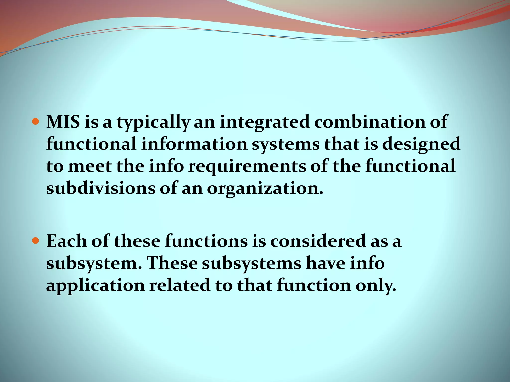  MIS is a typically an integrated combination of
functional information systems that is designed
to meet the info requirements of the functional
subdivisions of an organization.
 Each of these functions is considered as a
subsystem. These subsystems have info
application related to that function only.
 