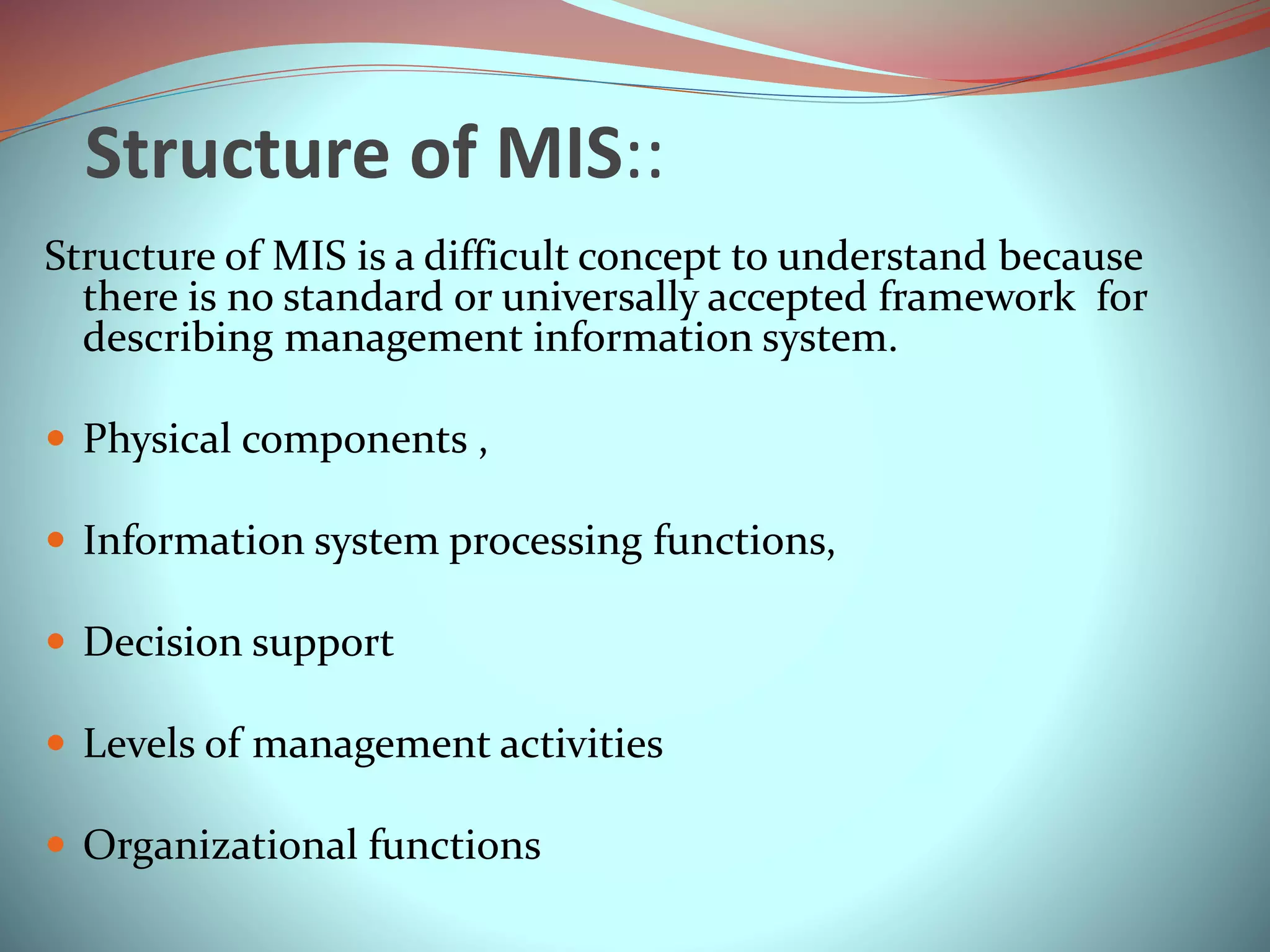 Structure of MIS::
Structure of MIS is a difficult concept to understand because
there is no standard or universally accepted framework for
describing management information system.
 Physical components ,
 Information system processing functions,
 Decision support
 Levels of management activities
 Organizational functions
 