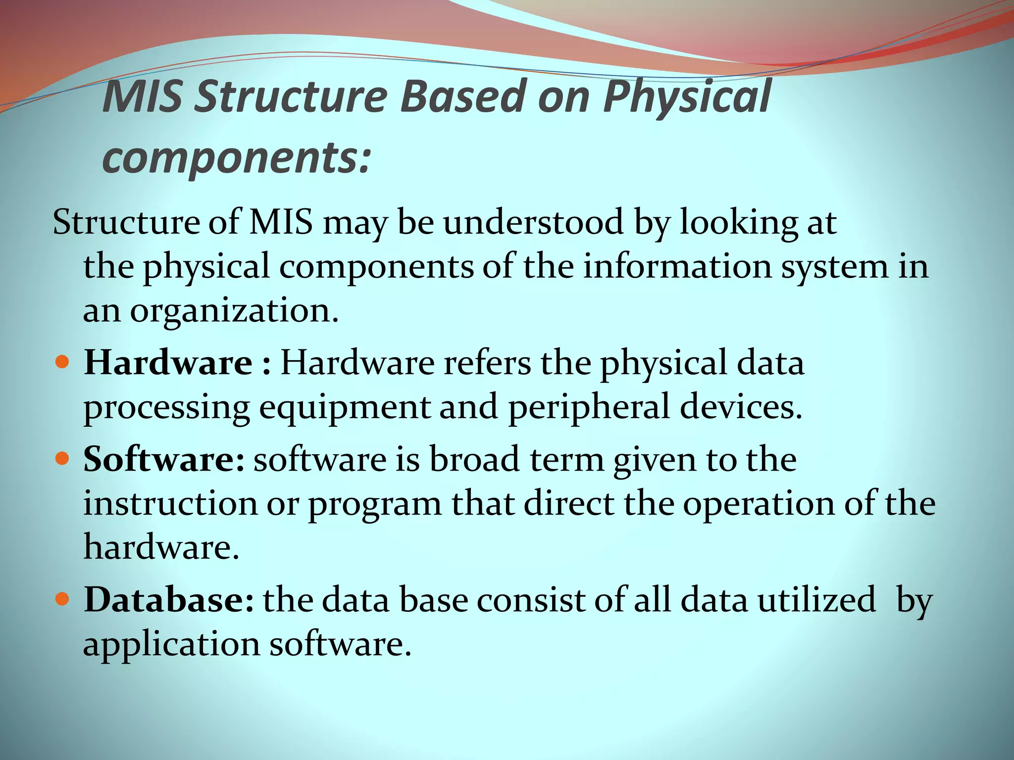 MIS Structure Based on Physical
components:
Structure of MIS may be understood by looking at
the physical components of the information system in
an organization.
 Hardware : Hardware refers the physical data
processing equipment and peripheral devices.
 Software: software is broad term given to the
instruction or program that direct the operation of the
hardware.
 Database: the data base consist of all data utilized by
application software.
 
