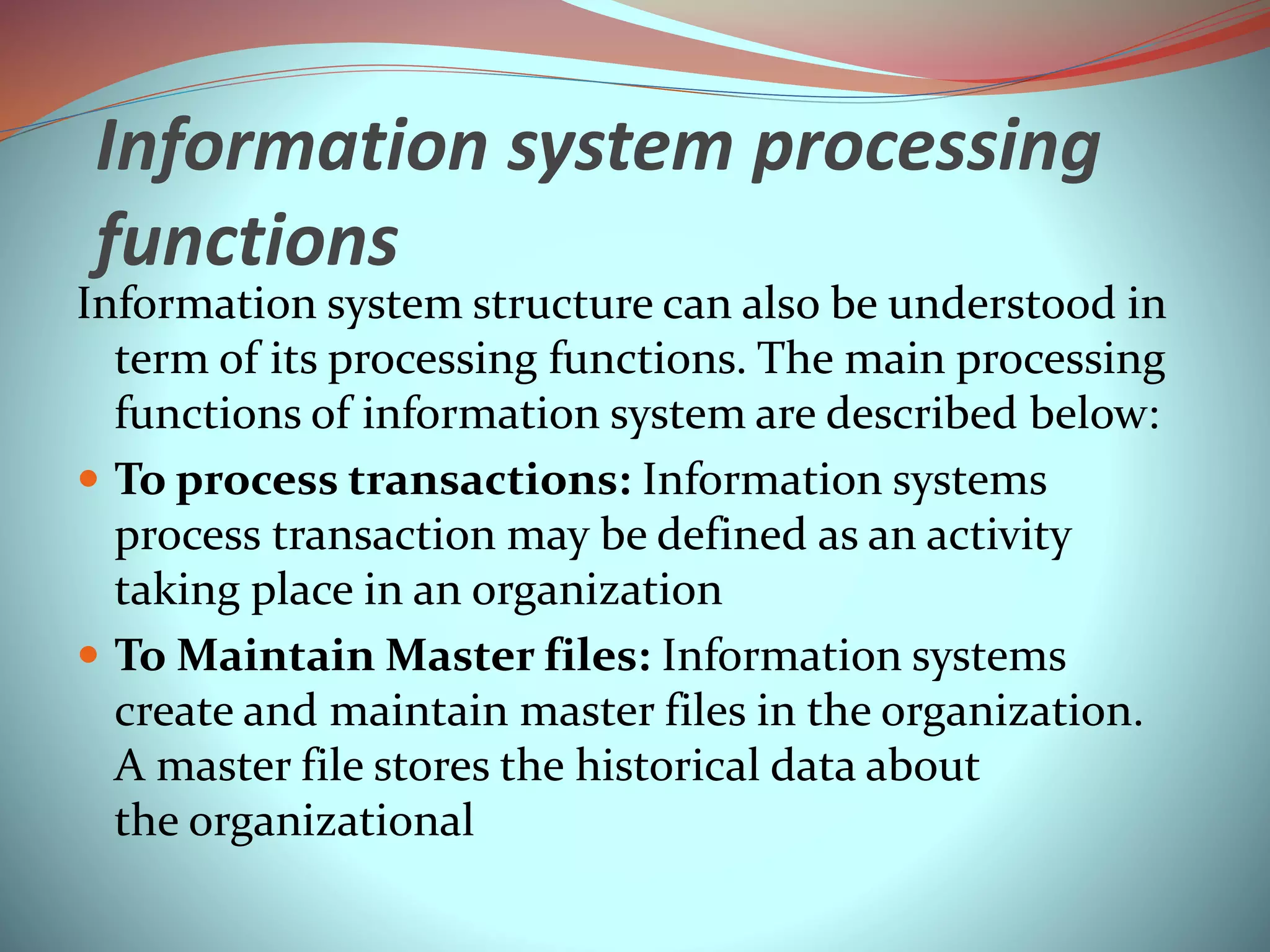 Information system processing
functions
Information system structure can also be understood in
term of its processing functions. The main processing
functions of information system are described below:
 To process transactions: Information systems
process transaction may be defined as an activity
taking place in an organization
 To Maintain Master files: Information systems
create and maintain master files in the organization.
A master file stores the historical data about
the organizational
 