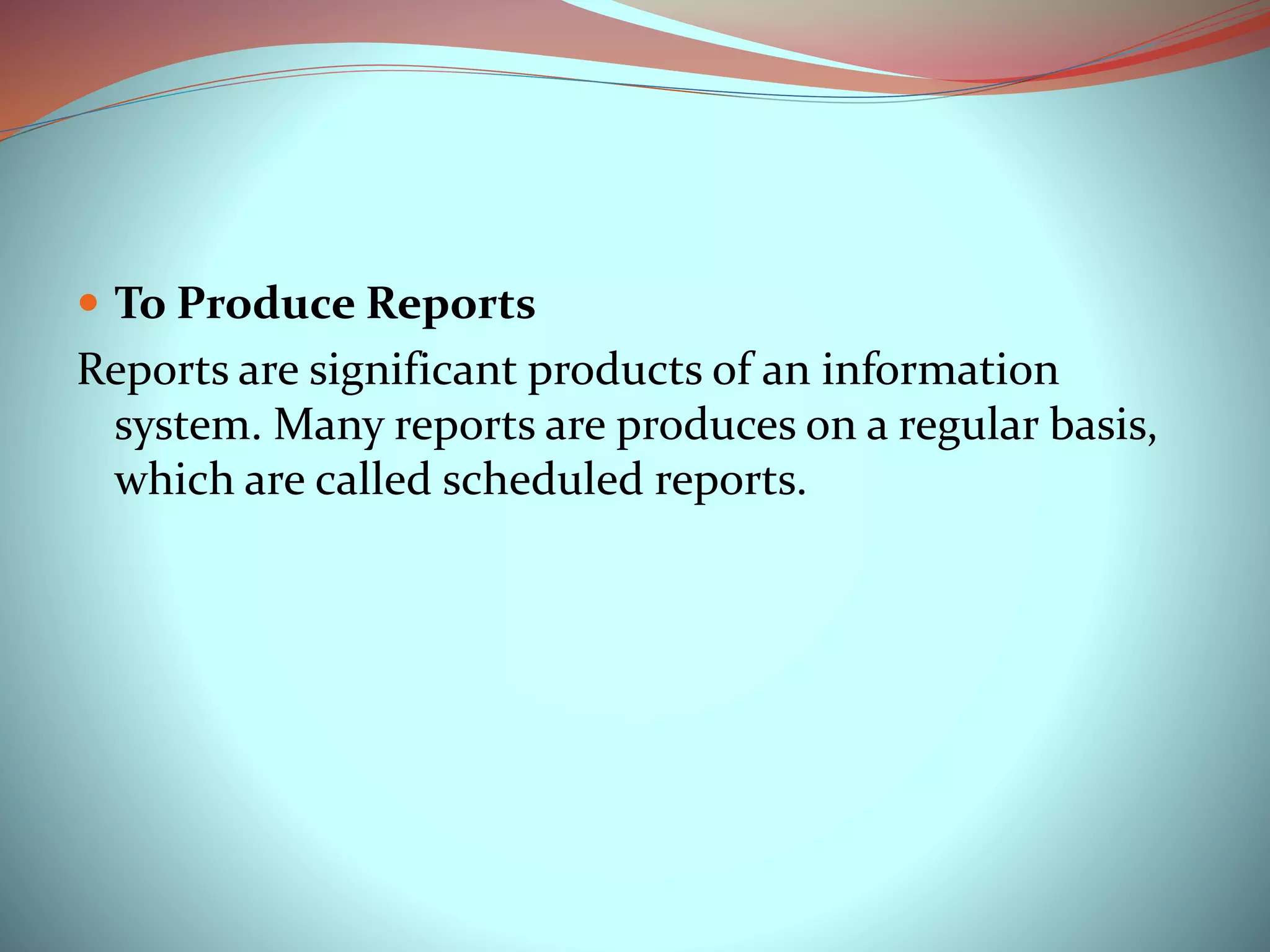  To Produce Reports
Reports are significant products of an information
system. Many reports are produces on a regular basis,
which are called scheduled reports.
 