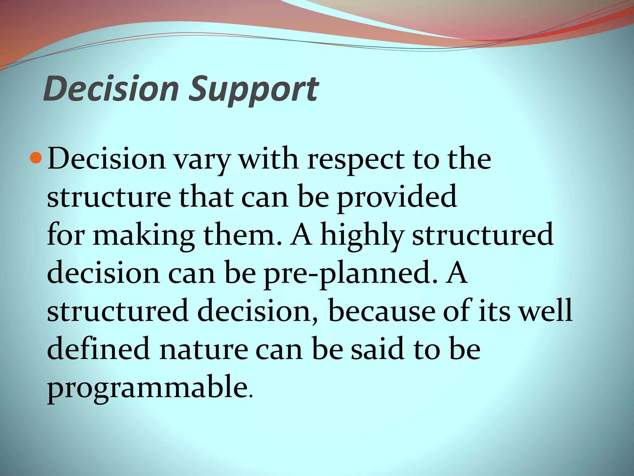 Decision Support
Decision vary with respect to the
structure that can be provided
for making them. A highly structured
decision can be pre-planned. A
structured decision, because of its well
defined nature can be said to be
programmable.
 