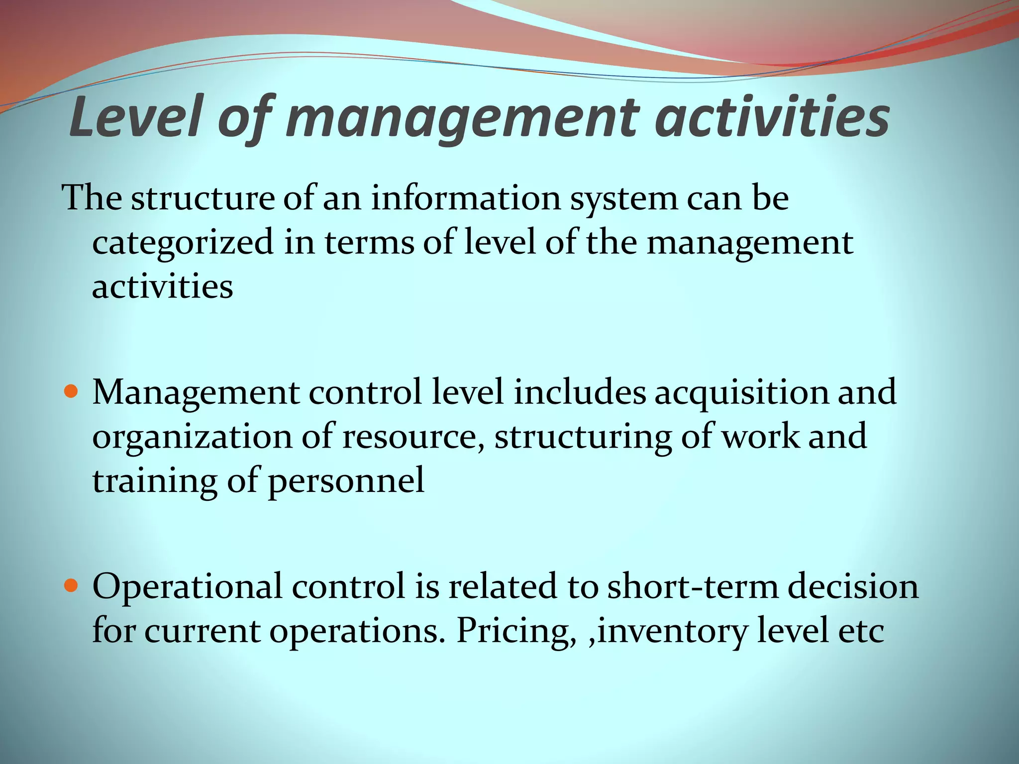 Level of management activities
The structure of an information system can be
categorized in terms of level of the management
activities
 Management control level includes acquisition and
organization of resource, structuring of work and
training of personnel
 Operational control is related to short-term decision
for current operations. Pricing, ,inventory level etc
 