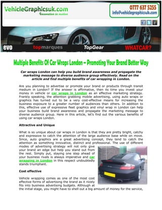 Car wraps London can help you build brand awareness and propagate the
  marketing message to diverse audience group effectively. Read on the
       article and find multiple benefits of car wrapping in London.

Are you planning to advertise or promote your brand or products through transit
medium in London? If the answer is affirmative, then its time you invest your
money in vehicle or car wraps in London as an effective marketing strategy.
Frankly speaking, the attention grabbing mobile advertising, using auto wraps or
graphics has turned out to be a very cost-effective means for increasing the
business exposure to a greater number of audiences than others. In addition to
this, effective use of expressive fleet graphics and vinyl wrap in London can help
your business build brand awareness and propagate the marketing message to
diverse audience group. Here in this article, let’s find out the various benefits of
using car wraps London.

Attractive and Unique

What is so unique about car wraps in London is that they are pretty bright, catchy
and expressive to catch the attention of the large audience base while on move.
Since, auto graphics are a great advertising concept, they tend to catch the
attention as something innovative, distinct and professional. The use of different
modes of advertising strategy will not only give
your brand an edge but help you stand out from
the rest. Simply put, staying one step ahead of
your business rivals is always imperative and car
wrapping in London in this respect undoubtedly
stands triumphant.

Cost effective

Vehicle wrapping comes as one of the most cost
effective forms of advertising the brand as it nicely
fits into business advertising budgets. Although at
the initial stage, you might have to shell out a big amount of money for the service,
 