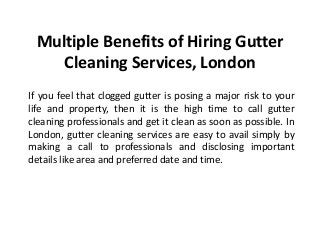 Multiple Benefits of Hiring Gutter
Cleaning Services, London
If you feel that clogged gutter is posing a major risk to your
life and property, then it is the high time to call gutter
cleaning professionals and get it clean as soon as possible. In
London, gutter cleaning services are easy to avail simply by
making a call to professionals and disclosing important
details like area and preferred date and time.
 