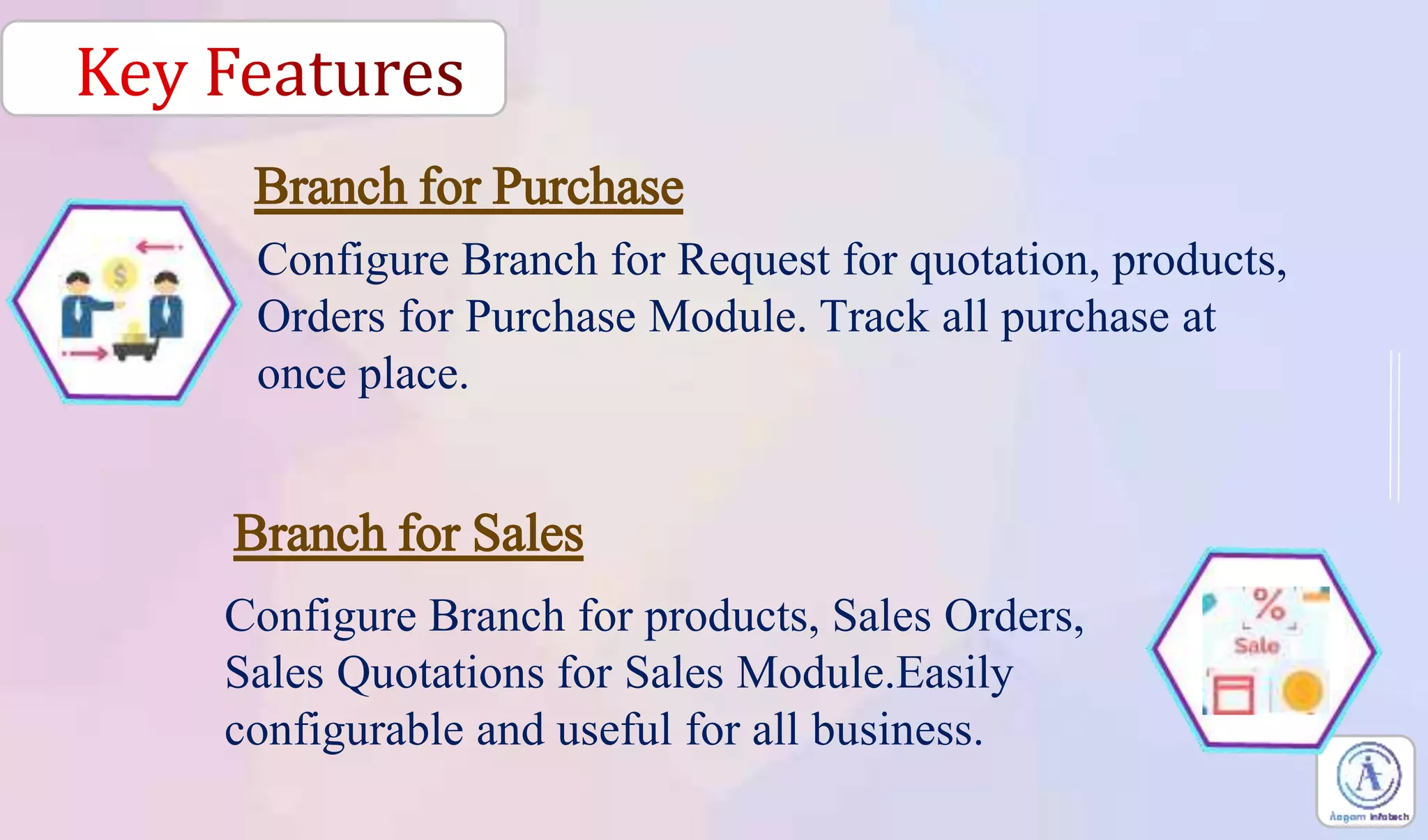 Configure Branch for Request for quotation, products,
Orders for Purchase Module. Track all purchase at
once place.
Configure Branch for products, Sales Orders,
Sales Quotations for Sales Module.Easily
configurable and useful for all business.
Branch for Purchase
Branch for Sales
 