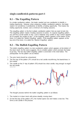 single-candlestick-patterns-part-1
8.1 – The Engulfing Pattern
In a single candlestick pattern, the trader needed just one candlestick to identify a
trading opportunity. However when analyzing multiple candlestick patterns, the trader
needs 2 or sometimes 3 candlesticks to identify a trading opportunity. This means the
trading opportunity evolves over a minimum of 2 trading sessions.
The engulfing pattern is the first multiple candlestick pattern that we need to look into.
The engulfing pattern needs 2 trading sessions to evolve. In a typical engulfing pattern,
you will find a small candle on day 1 and a relatively long candle on day 2 which appears
as if it engulfs the candle on day 1. If the engulfing pattern appears at the bottom of the
trend, it is called the “Bullish Engulfing” pattern. If the engulfing pattern appears at the
top end of the trend, it is called the “Bearish Engulfing” pattern.
8.2 – The Bullish Engulfing Pattern
The bullish engulfing pattern is a two candlestick pattern which appears at the bottom of
the down trend. As the name suggests, this is a bullish pattern which prompts the trader
to go long. The two day bullish engulfing pattern is encircled in the chart below. The
prerequisites for the pattern are as follows:
1. The prior trend should be a downtrend
2. The first day of the pattern (P1) should be a red candle reconfirming the bearishness in
the market
3. The candle on the 2nd
day of pattern (P2) should be a blue candle, long enough to engulf
the red candle
The thought process behind the bullish engulfing pattern is as follows:
1. The market is in down trend with prices steadily moving down
2. On the first day of the pattern (P1), the market opens low and makes a new low. This
forms a red candle in the process
 