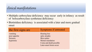 clinical manifestations
• Multiple carboxylase deficiency may occur early in infancy as result
of holocarboxylase synthetase deficiency
• Biotinidase deficiency is associated with a later and more gradual
onset
Symptoms if untreatedthe first signs are
Hearing loss
optic atrophy
Skin rashes
Mental retardation
Coma and death possible
Later-onset forms occur
vomiting
poor appetite
Seizures
hypotonia
 