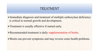 TREATMENT
Immediate diagnosis and treatment of multiple carboxylase deficiency
is critical to normal growth and development.
Treatment is usually effective if started early.
Recommended treatment is daily supplementation of biotin.
Biotin can prevent symptoms and may reverse some health problems.
 