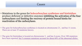 Causes
• Mutations in the genes for holocarboxylase synthetase and biotinidase
produce deficient or defective enzymes inhibiting the activation of the four
carboxylases and limiting the recovery of protein bound biotin for
reactivation of the carboxylases.
• The gene for holocarboxylase synthetase is located on chromosome 21, and has 11 exons.
There are at least 35 mutations known.
• The gene for biotinidase is located on chromosome 3, and has 4 axons. Over 100 mutations
have been reported, but 5 common mutations account for about 60% of the abnormal alleles.
 