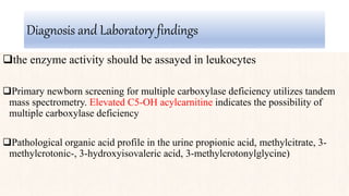 Diagnosis and Laboratory findings
the enzyme activity should be assayed in leukocytes
Primary newborn screening for multiple carboxylase deficiency utilizes tandem
mass spectrometry. Elevated C5-OH acylcarnitine indicates the possibility of
multiple carboxylase deficiency
Pathological organic acid profile in the urine propionic acid, methylcitrate, 3-
methylcrotonic-, 3-hydroxyisovaleric acid, 3-methylcrotonylglycine)
 