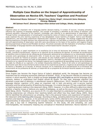 MEXTESOL Journal, Vol. 44, No. 4, 2020 1
Multiple Case Studies on the Impact of Apprenticeship of
Observation on Novice EFL Teachers’ Cognition and Practices1
Mohammad Mosiur Rahman2, 3
, Manjet Kaur Mehar Singh4
, Universiti Sains Malaysia,
Penang, Malaysia
Md Salman Fersi5
, Shamsul Haque Khan School and College, Dhaka, Bangladesh
Abstract
Cognition plays an important role in language teacher decision-making. A number of sources, including schooling,
influence the cognition of language teachers. The concept of schooling is identified as the history of teachers' own
personal education influences on the teachers’ knowledge, also referred to as apprenticeship of observation (AO).
Through further conceptualization of schooling/AO involving the notion of history-in-person, the current multiple case
study explored the prior learning experience of two Bangladeshi novice teachers of English: Kamrul and Monabbir
(pseudonym), and how these experiences influenced their cognition of language. The findings suggest that the prior
learning experience of English teachers has influenced their cognition and has taken on distinctive trajectories. Both AO
and anti-apprenticeship of observation (anti-AO) were documented on the basis of the positive and negative English
learning experiences of Kamrul and Monabbir at school. The article concludes with the implication of schooling in shaping
the knowledge of language teachers and developing a context-based teacher education program.
Resumen
La cognición juega un papel importante en la enseñanza de la toma de decisiones del profesor de idiomas. Varias
fuentes, incluida la escolarización, influyen en la cognición de los profesores de idiomas. El concepto de escolarización
se identifica como la historia de las influencias de la educación personal de los profesores en su conocimiento, también
conocido como aprendizaje de observación (AO). A través de una mayor conceptualización de la escolarización que
involucra la noción de “historia en persona”, este estudio de caso múltiple exploró la experiencia de aprendizaje previa
de dos profesores principiantes de inglés de Bangladesh: Kamrul y Monabbir (seudónimos), y cómo estas experiencias
influyeron en su cognición de idioma. Los hallazgos sugieren que la experiencia de aprendizaje previa de los profesores
de inglés ha influido en su cognición y ha tomado trayectorias distintivas. Tanto el AO como el anti-aprendizaje de
observación (anti-AO) se documentaron sobre la base de las experiencias positivas y negativas de aprendizaje del inglés
de Kamrul y Monabbir en la escuela. El artículo concluye con la implicación de la escolarización en la formación del
conocimiento de los profesores de idiomas y el desarrollo de un programa de formación docente basado en el contexto.
Introduction
Since English has become the lingua franca of today's globalized world, the language has become an
important tool for emerging economies (Rahman & Pandian, 2018). It has become relevant to examine the
manner in which teachers, both in English as foreign language (EFL) and English as second language (ESL)
contexts, believe or understand how English should be taught. On that note, language cognition has
attracted a great deal of attention in educational research (Basturkmen, 2012). Research has shown that
language teacher cognition (LTC) plays an important role in both pre-service and in-service teacher
education and the actual practice of teaching the language. It is mainly because LTC has a significant impact
on teaching decision-making in the classroom (Borg, 2003). However, it is often difficult to determine clearly
whether a teacher knows or believes any aspect of pedagogy, as well as the source of that knowledge and
belief (Borg, 2015). Therefore, as a source of LTC, it is also important to understand how teachers’ previous
learning experiences can influence their teaching beliefs and affect how they teach (Borg, 2003). Borg
(2015) identified the phenomenon as schooling, that is the personal history and experience of teachers in
the classroom while learning a/the language. According to Borg, schooling determines the preconception of
teachers and teaching. However, in his seminal work, Lortie (1975) referred to this schooling period as the
'apprenticeship of observation' (AO) which includes multiple meaningful interactions and experiences that
may play a key role in influencing teacher behavior. In this study, AO and schooling, are used
interchangeably, not necessarily implying any conceptual or theoretical distinction. Novice teachers in an
1
This is a refereed article. Received: 4 June, 2020. Accepted: 20 August, 2020.
2
The first author acknowledges the support of Institute of Postgraduate Studies, Universiti Sains Malaysia for the Vice-Chancellor
Award 2019.
3
mosiurbhai@gmail.com
4 manjeet@usm.my
5
salman.fersi@northsouth.edu
 