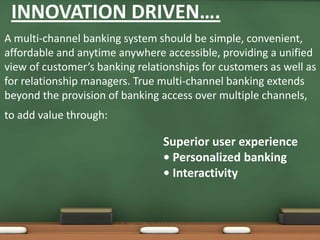 INNOVATION DRIVEN….
A multi-channel banking system should be simple, convenient,
affordable and anytime anywhere accessible, providing a unified
view of customer’s banking relationships for customers as well as
for relationship managers. True multi-channel banking extends
beyond the provision of banking access over multiple channels,
to add value through:
Superior user experience
• Personalized banking
• Interactivity
 