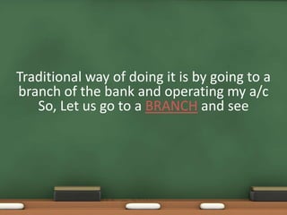 Traditional way of doing it is by going to a
branch of the bank and operating my a/c
So, Let us go to a BRANCH and see
 